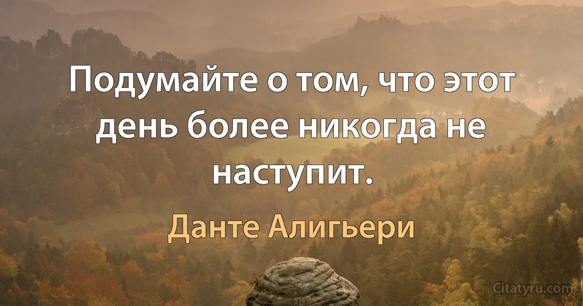 Подумайте о том, что этот день более никогда не наступит. (Данте Алигьери)