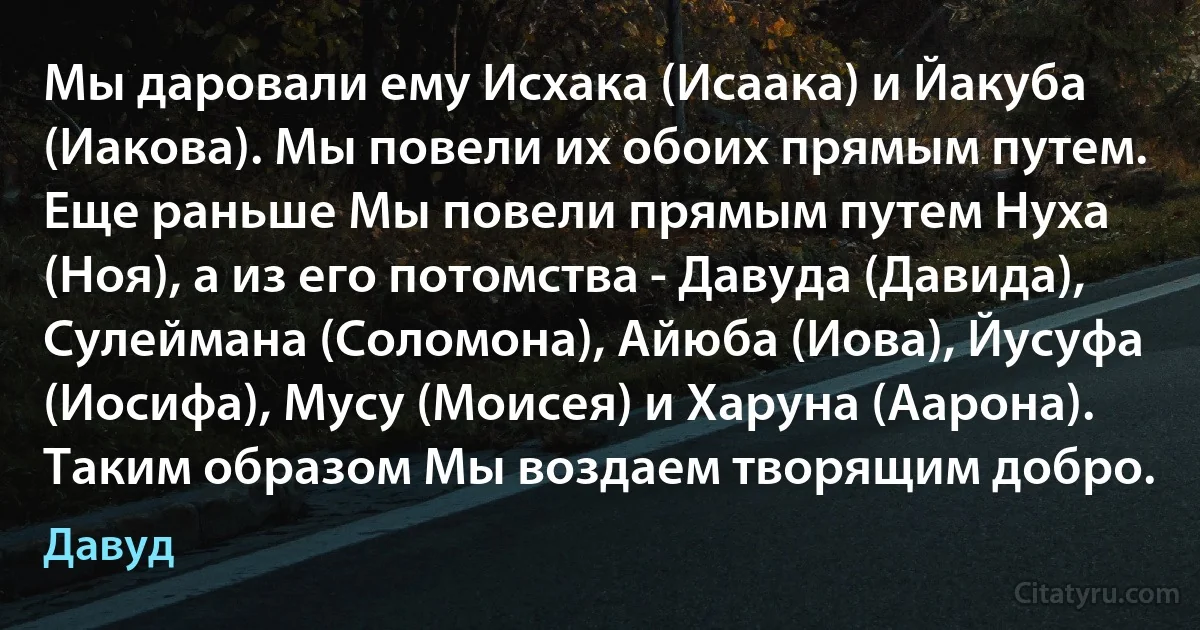 Мы даровали ему Исхака (Исаака) и Йакуба (Иакова). Мы повели их обоих прямым путем. Еще раньше Мы повели прямым путем Нуха (Ноя), а из его потомства - Давуда (Давида), Сулеймана (Соломона), Айюба (Иова), Йусуфа (Иосифа), Мусу (Моисея) и Харуна (Аарона). Таким образом Мы воздаем творящим добро. (Давуд)