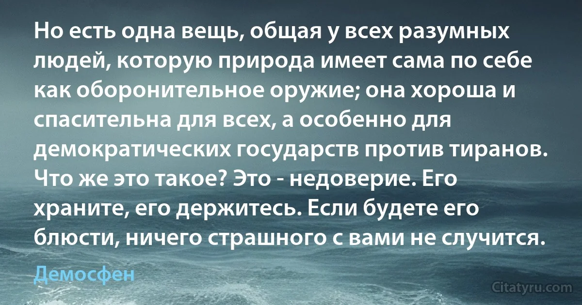 Но есть одна вещь, общая у всех разумных людей, которую природа имеет сама по себе как оборонительное оружие; она хороша и спасительна для всех, а особенно для демократических государств против тиранов. Что же это такое? Это - недоверие. Его храните, его держитесь. Если будете его блюсти, ничего страшного с вами не случится. (Демосфен)