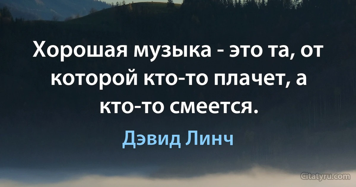 Хорошая музыка - это та, от которой кто-то плачет, а кто-то смеется. (Дэвид Линч)