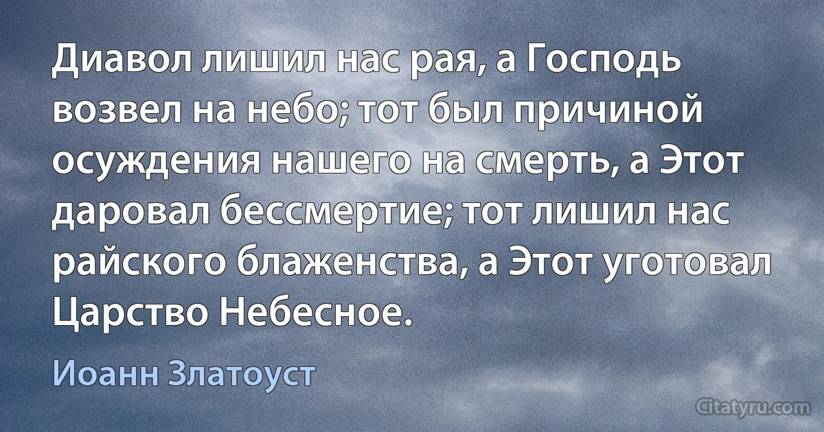 Диавол лишил нас рая, а Господь возвел на небо; тот был причиной осуждения нашего на смерть, а Этот даровал бессмертие; тот лишил нас райского блаженства, а Этот уготовал Царство Небесное. (Иоанн Златоуст)