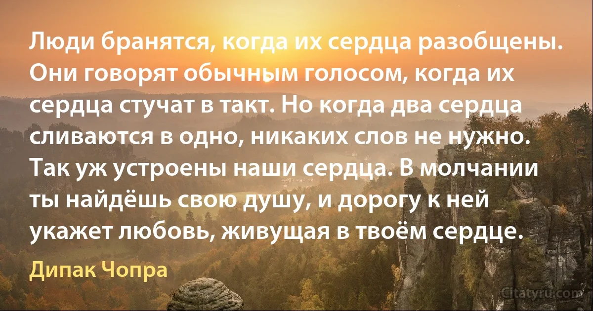 Люди бранятся, когда их сердца разобщены. Они говорят обычным голосом, когда их сердца стучат в такт. Но когда два сердца сливаются в одно, никаких слов не нужно. Так уж устроены наши сердца. В молчании ты найдёшь свою душу, и дорогу к ней укажет любовь, живущая в твоём сердце. (Дипак Чопра)