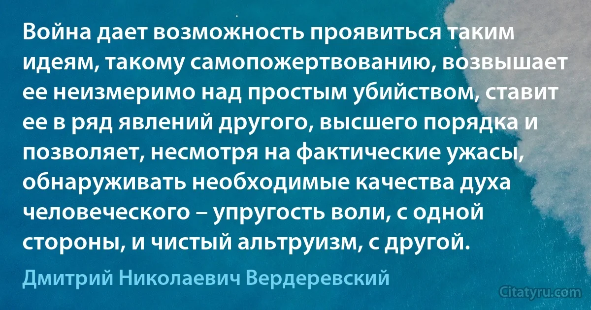 Война дает возможность проявиться таким идеям, такому самопожертвованию, возвышает ее неизмеримо над простым убийством, ставит ее в ряд явлений другого, высшего порядка и позволяет, несмотря на фактические ужасы, обнаруживать необходимые качества духа человеческого – упругость воли, с одной стороны, и чистый альтруизм, с другой. (Дмитрий Николаевич Вердеревский)