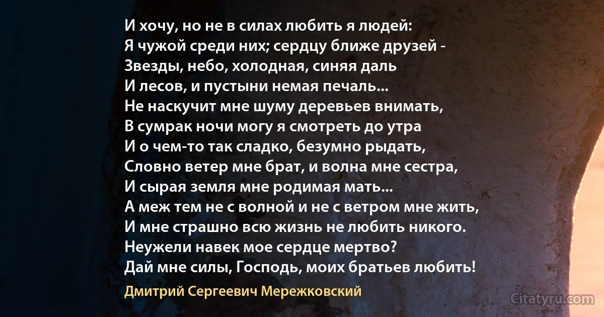 И хочу, но не в силах любить я людей:
Я чужой среди них; сердцу ближе друзей -
Звезды, небо, холодная, синяя даль
И лесов, и пустыни немая печаль...
Не наскучит мне шуму деревьев внимать,
В сумрак ночи могу я смотреть до утра
И о чем-то так сладко, безумно рыдать,
Словно ветер мне брат, и волна мне сестра,
И сырая земля мне родимая мать...
А меж тем не с волной и не с ветром мне жить,
И мне страшно всю жизнь не любить никого.
Неужели навек мое сердце мертво?
Дай мне силы, Господь, моих братьев любить! (Дмитрий Сергеевич Мережковский)