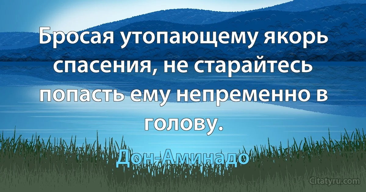 Бросая утопающему якорь спасения, не старайтесь попасть ему непременно в голову. (Дон-Аминадо)