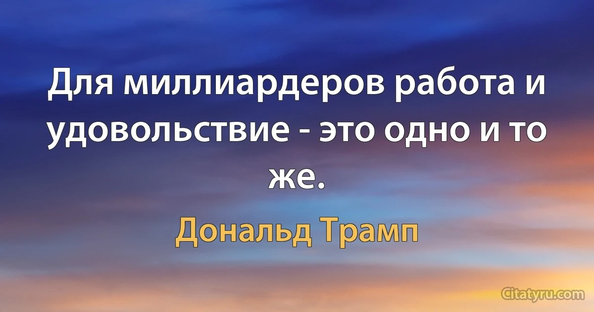 Для миллиардеров работа и удовольствие - это одно и то же. (Дональд Трамп)