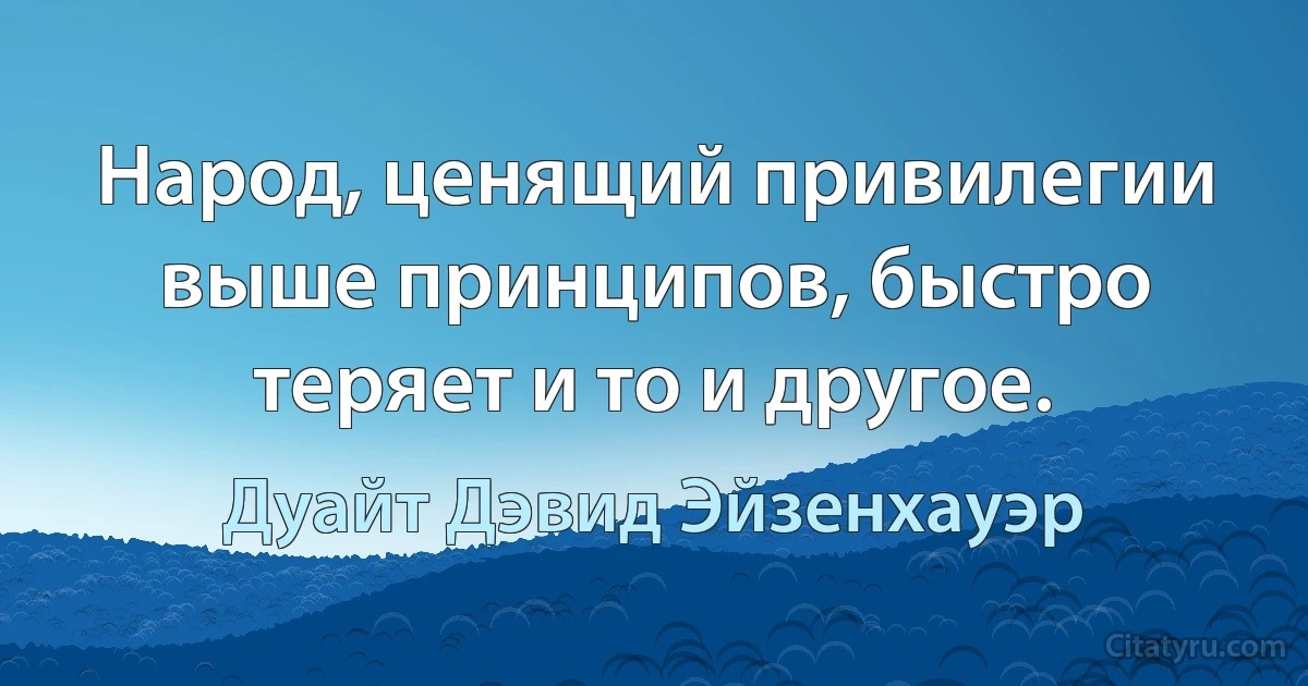 Народ, ценящий привилегии выше принципов, быстро теряет и то и другое. (Дуайт Дэвид Эйзенхауэр)