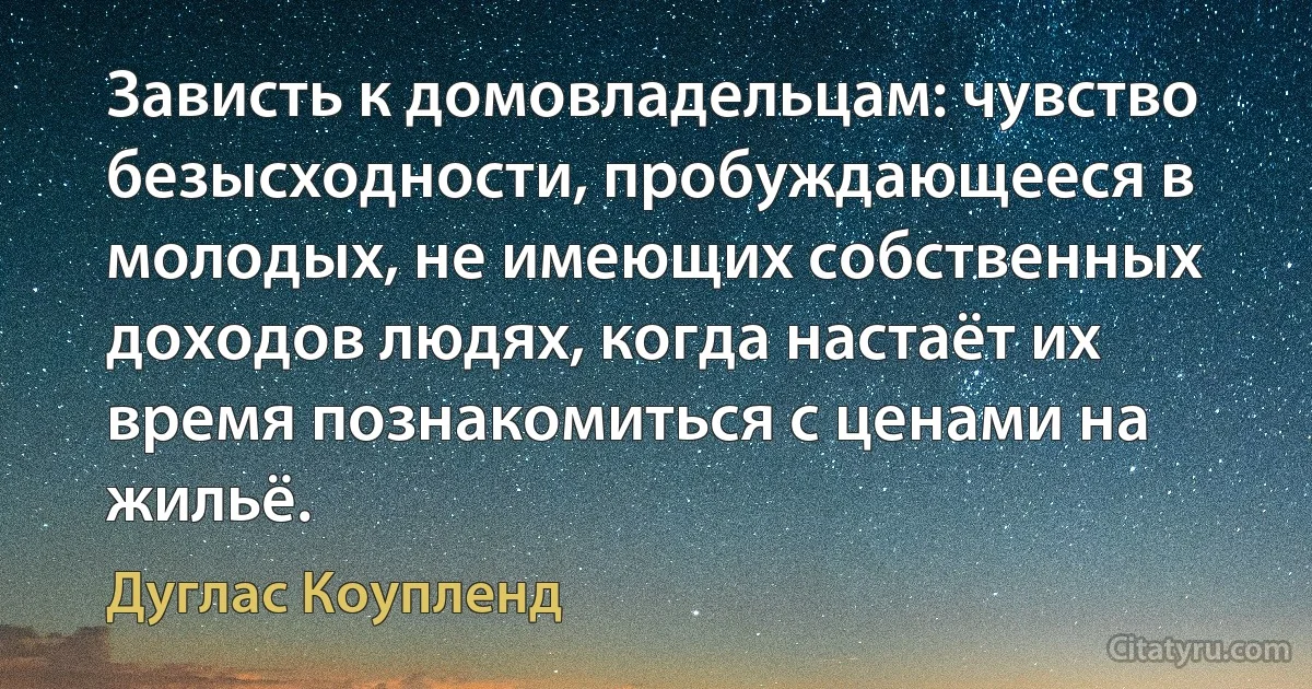 Зависть к домовладельцам: чувство безысходности, пробуждающееся в молодых, не имеющих собственных доходов людях, когда настаёт их время познакомиться с ценами на жильё. (Дуглас Коупленд)