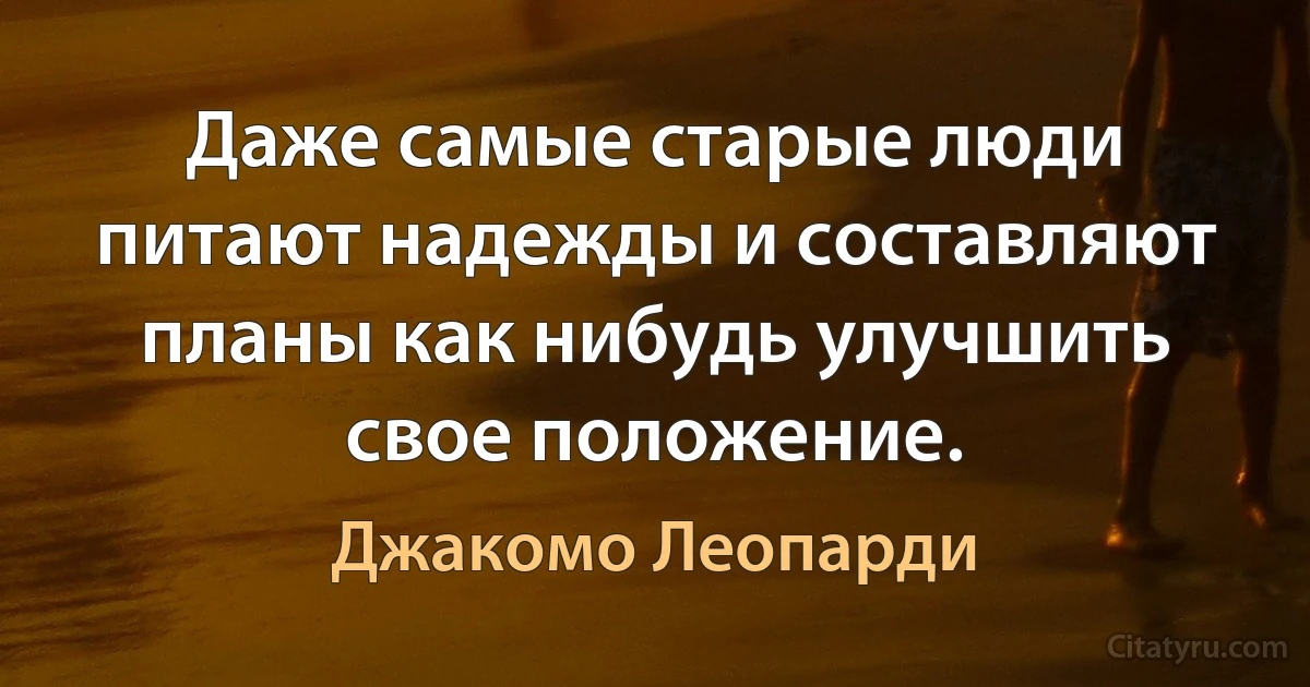 Даже самые старые люди питают надежды и составляют планы как нибудь улучшить свое положение. (Джакомо Леопарди)