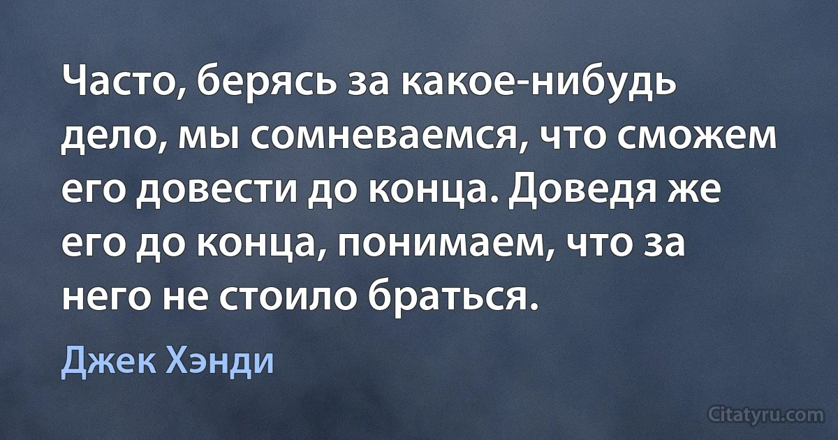 Часто, берясь за какое-нибудь дело, мы сомневаемся, что сможем его довести до конца. Доведя же его до конца, понимаем, что за него не стоило браться. (Джек Хэнди)