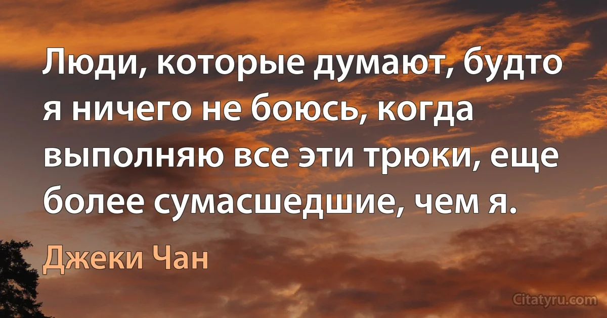 Люди, которые думают, будто я ничего не боюсь, когда выполняю все эти трюки, еще более сумасшедшие, чем я. (Джеки Чан)