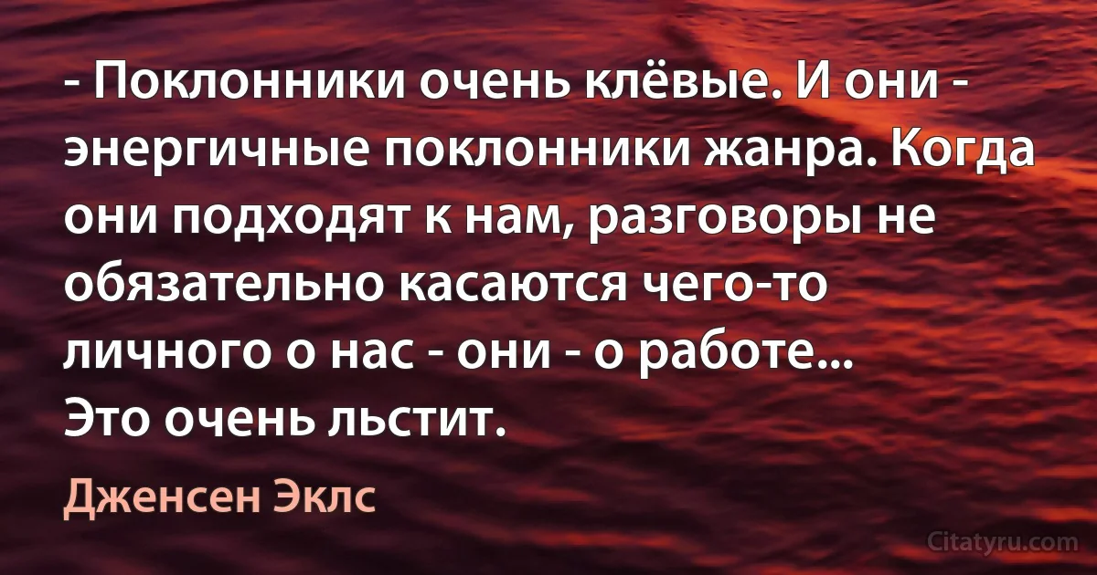 - Поклонники очень клёвые. И они - энергичные поклонники жанра. Когда они подходят к нам, разговоры не обязательно касаются чего-то личного о нас - они - о работе... Это очень льстит. (Дженсен Эклс)