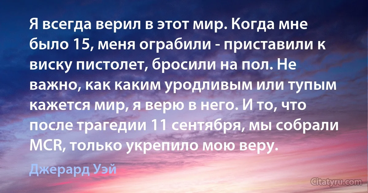 Я всегда верил в этот мир. Когда мне было 15, меня ограбили - приставили к виску пистолет, бросили на пол. Не важно, как каким уродливым или тупым кажется мир, я верю в него. И то, что после трагедии 11 сентября, мы собрали MCR, только укрепило мою веру. (Джерард Уэй)