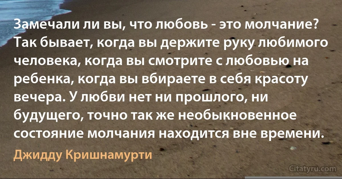 Замечали ли вы, что любовь - это молчание? Так бывает, когда вы держите руку любимого
человека, когда вы смотрите с любовью на ребенка, когда вы вбираете в себя красоту вечера. У любви нет ни прошлого, ни будущего, точно так же необыкновенное состояние молчания находится вне времени. (Джидду Кришнамурти)