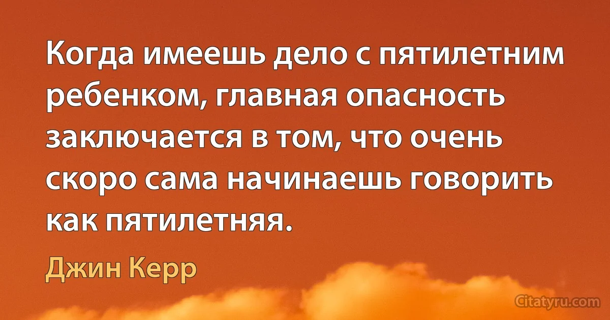 Когда имеешь дело с пятилетним ребенком, главная опасность заключается в том, что очень скоро сама начинаешь говорить как пятилетняя. (Джин Керр)