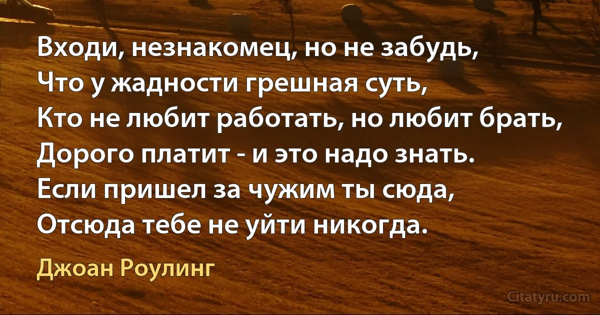 Входи, незнакомец, но не забудь,
Что у жадности грешная суть,
Кто не любит работать, но любит брать,
Дорого платит - и это надо знать.
Если пришел за чужим ты сюда,
Отсюда тебе не уйти никогда. (Джоан Роулинг)