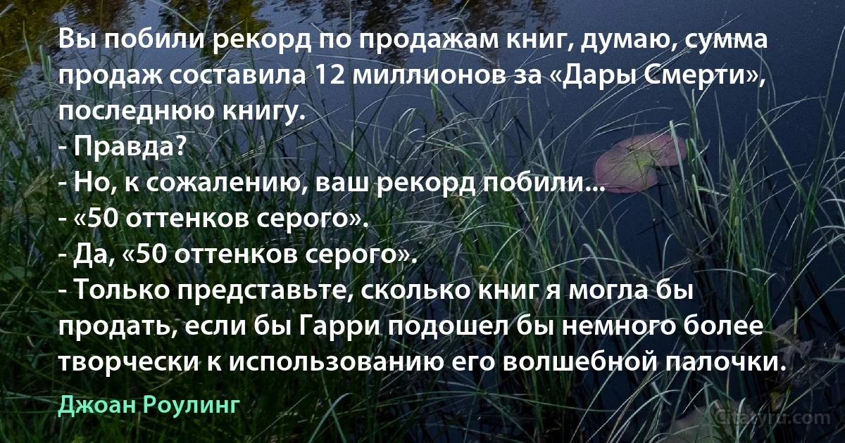 Вы побили рекорд по продажам книг, думаю, сумма продаж составила 12 миллионов за «Дары Смерти», последнюю книгу.
- Правда?
- Но, к сожалению, ваш рекорд побили...
- «50 оттенков серого».
- Да, «50 оттенков серого».
- Только представьте, сколько книг я могла бы продать, если бы Гарри подошел бы немного более творчески к использованию его волшебной палочки. (Джоан Роулинг)