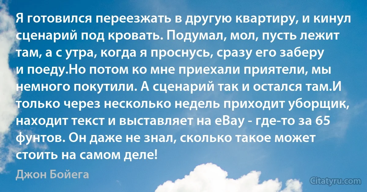 Я готовился переезжать в другую квартиру, и кинул сценарий под кровать. Подумал, мол, пусть лежит там, а с утра, когда я проснусь, сразу его заберу и поеду.Но потом ко мне приехали приятели, мы немного покутили. А сценарий так и остался там.И только через несколько недель приходит уборщик, находит текст и выставляет на eBay - где-то за 65 фунтов. Он даже не знал, сколько такое может стоить на самом деле! (Джон Бойега)