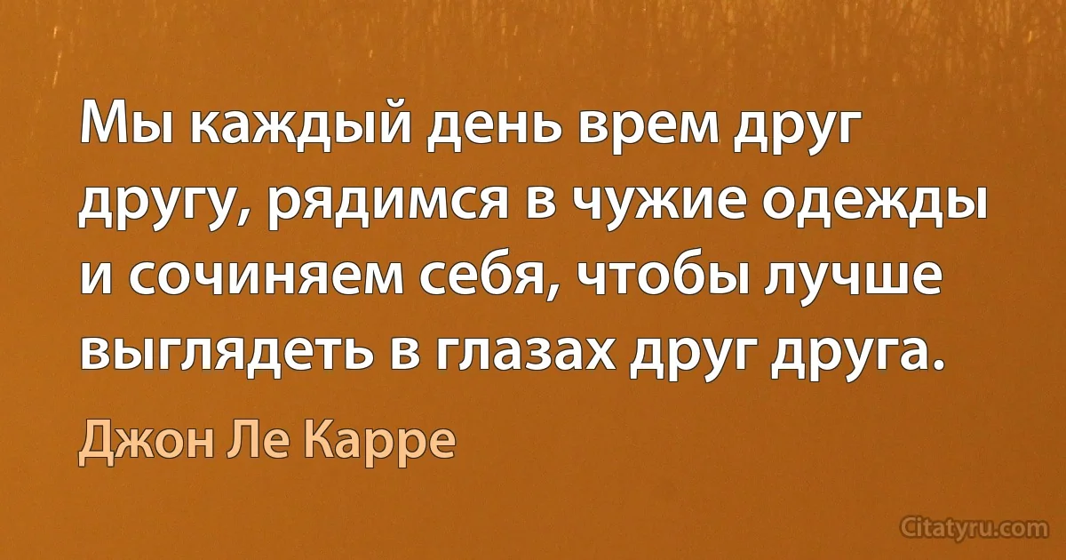 Мы каждый день врем друг другу, рядимся в чужие одежды и сочиняем себя, чтобы лучше выглядеть в глазах друг друга. (Джон Ле Карре)