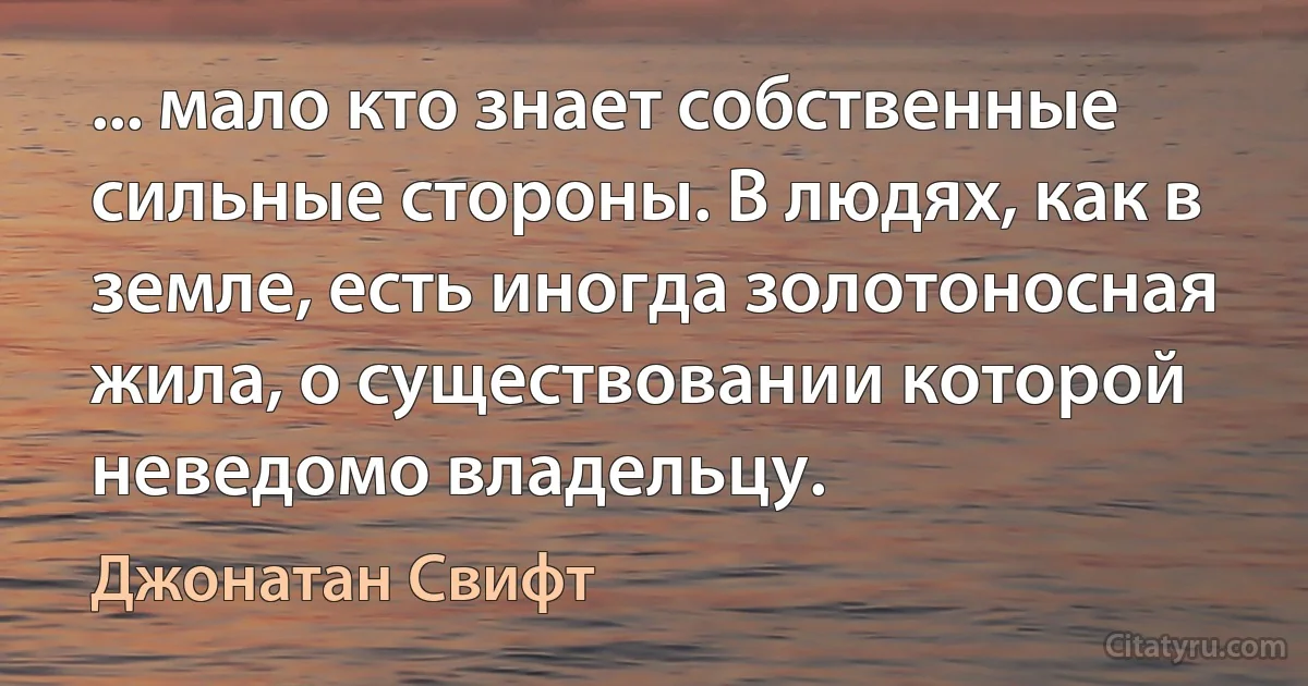 ... мало кто знает собственные сильные стороны. В людях, как в земле, есть иногда золотоносная жила, о существовании которой неведомо владельцу. (Джонатан Свифт)