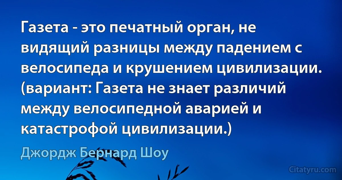 Газета - это печатный орган, не видящий разницы между падением с велосипеда и крушением цивилизации. (вариант: Газета не знает различий между велосипедной аварией и катастрофой цивилизации.) (Джордж Бернард Шоу)