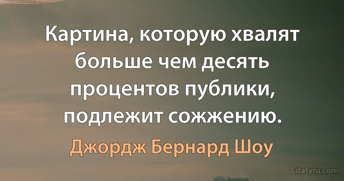 Картина, которую хвалят больше чем десять процентов публики, подлежит сожжению. (Джордж Бернард Шоу)