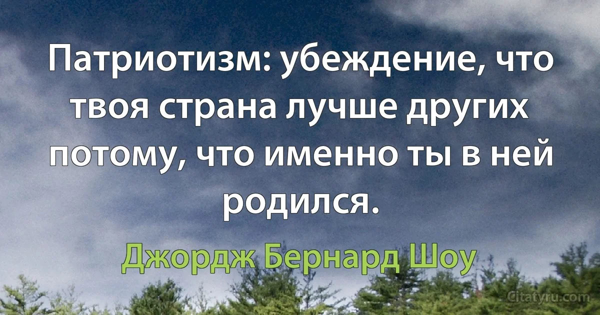 Патриотизм: убеждение, что твоя страна лучше других потому, что именно ты в ней родился. (Джордж Бернард Шоу)