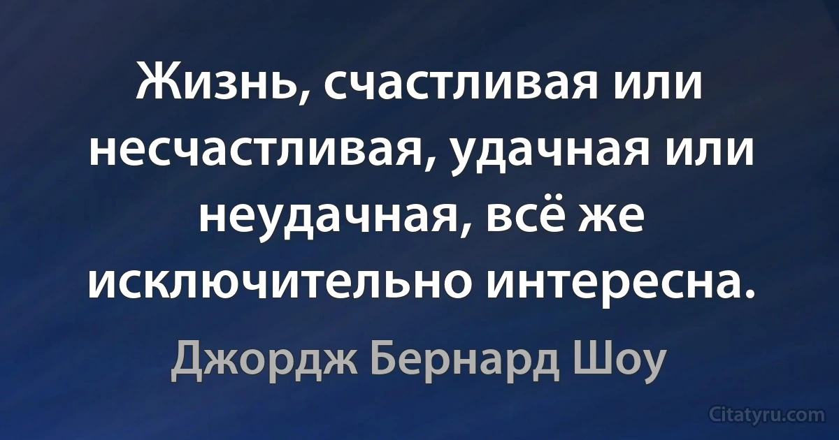 Жизнь, счастливая или несчастливая, удачная или неудачная, всё же исключительно интересна. (Джордж Бернард Шоу)