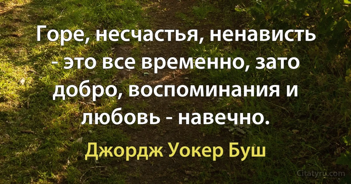 Горе, несчастья, ненависть - это все временно, зато добро, воспоминания и любовь - навечно. (Джордж Уокер Буш)