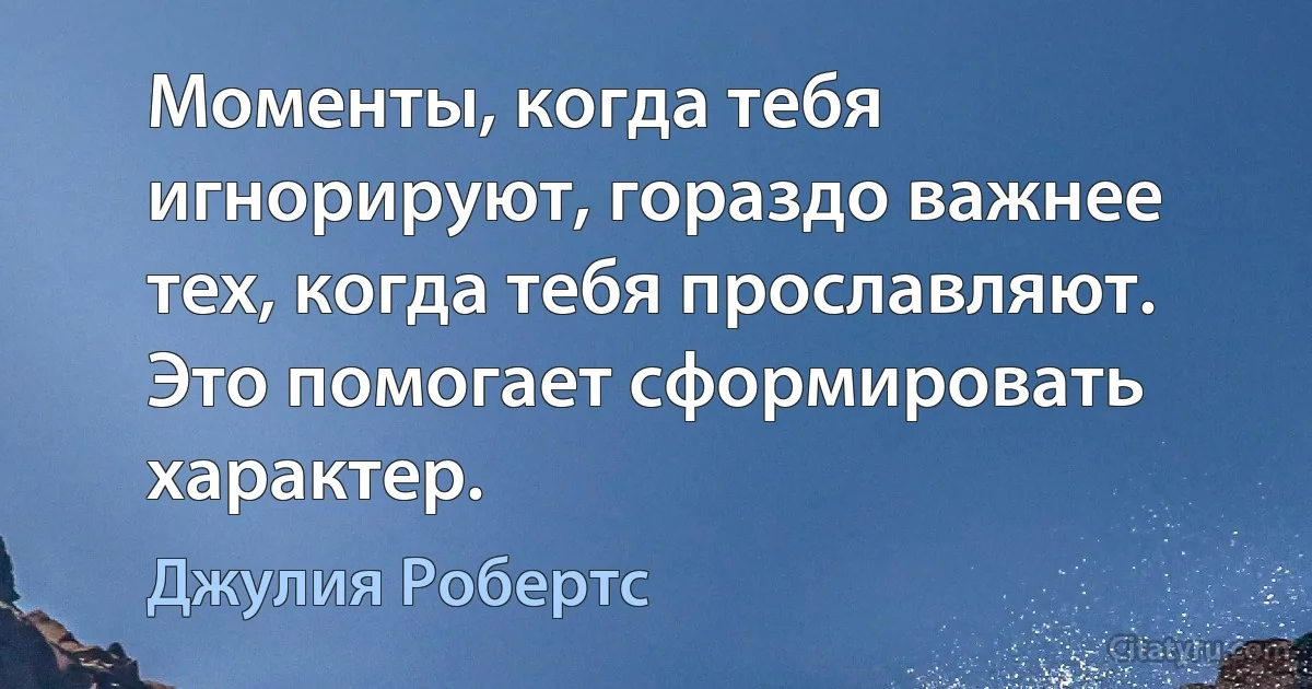 Моменты, когда тебя игнорируют, гораздо важнее тех, когда тебя прославляют. Это помогает сформировать характер. (Джулия Робертс)