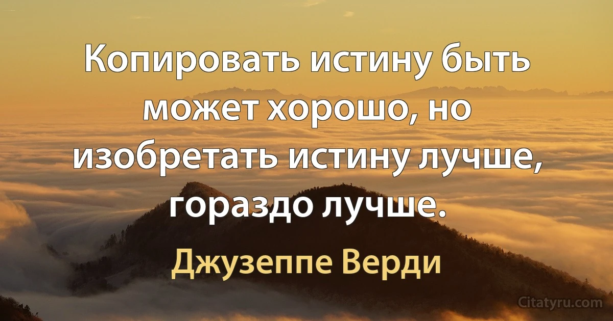 Копировать истину быть может хорошо, но изобретать истину лучше, гораздо лучше. (Джузеппе Верди)