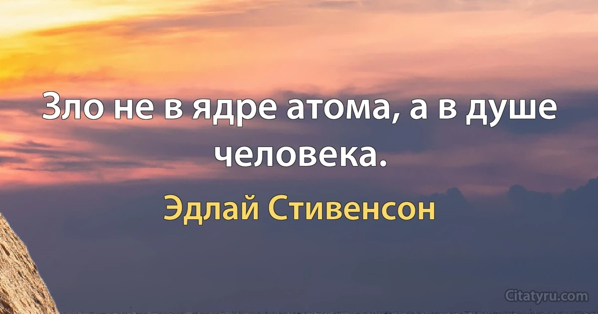 Зло не в ядре атома, а в душе человека. (Эдлай Стивенсон)