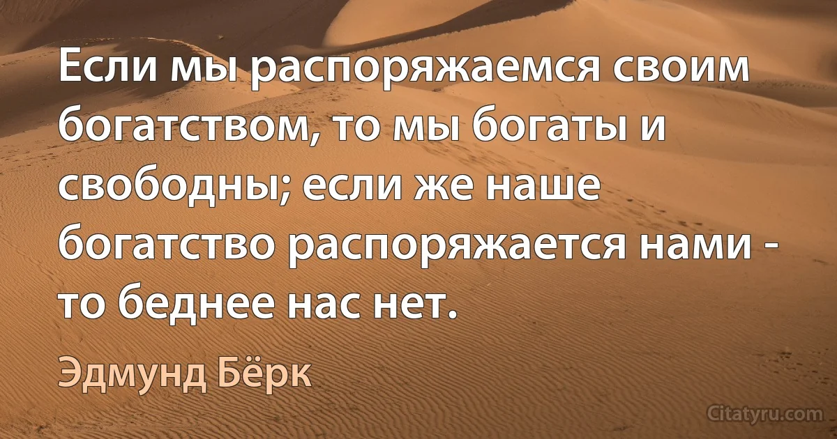 Если мы распоряжаемся своим богатством, то мы богаты и свободны; если же наше богатство распоряжается нами - то беднее нас нет. (Эдмунд Бёрк)