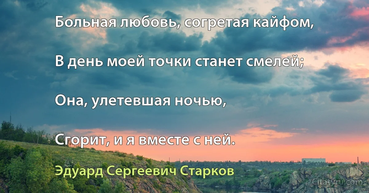 Больная любовь, согретая кайфом,

В день моей точки станет смелей;

Она, улетевшая ночью,

Сгорит, и я вместе с ней. (Эдуард Сергеевич Старков)