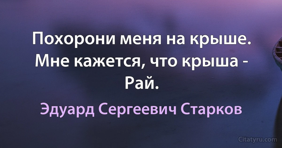 Похорони меня на крыше.
Мне кажется, что крыша - Рай. (Эдуард Сергеевич Старков)