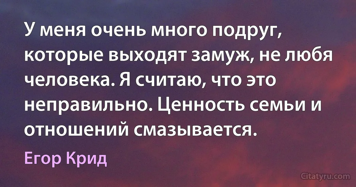 У меня очень много подруг, которые выходят замуж, не любя человека. Я считаю, что это неправильно. Ценность семьи и отношений смазывается. (Егор Крид)