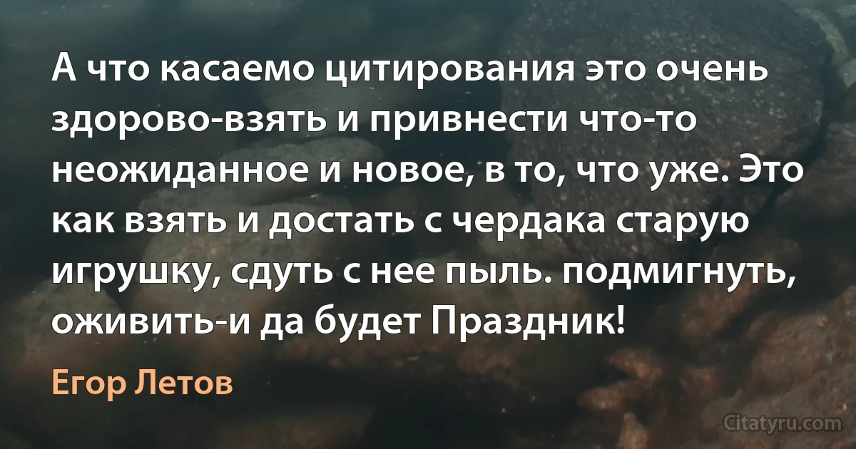 А что касаемо цитирования это очень здорово-взять и привнести что-то неожиданное и новое, в то, что уже. Это как взять и достать с чердака старую игрушку, сдуть с нее пыль. подмигнуть, оживить-и да будет Праздник! (Егор Летов)