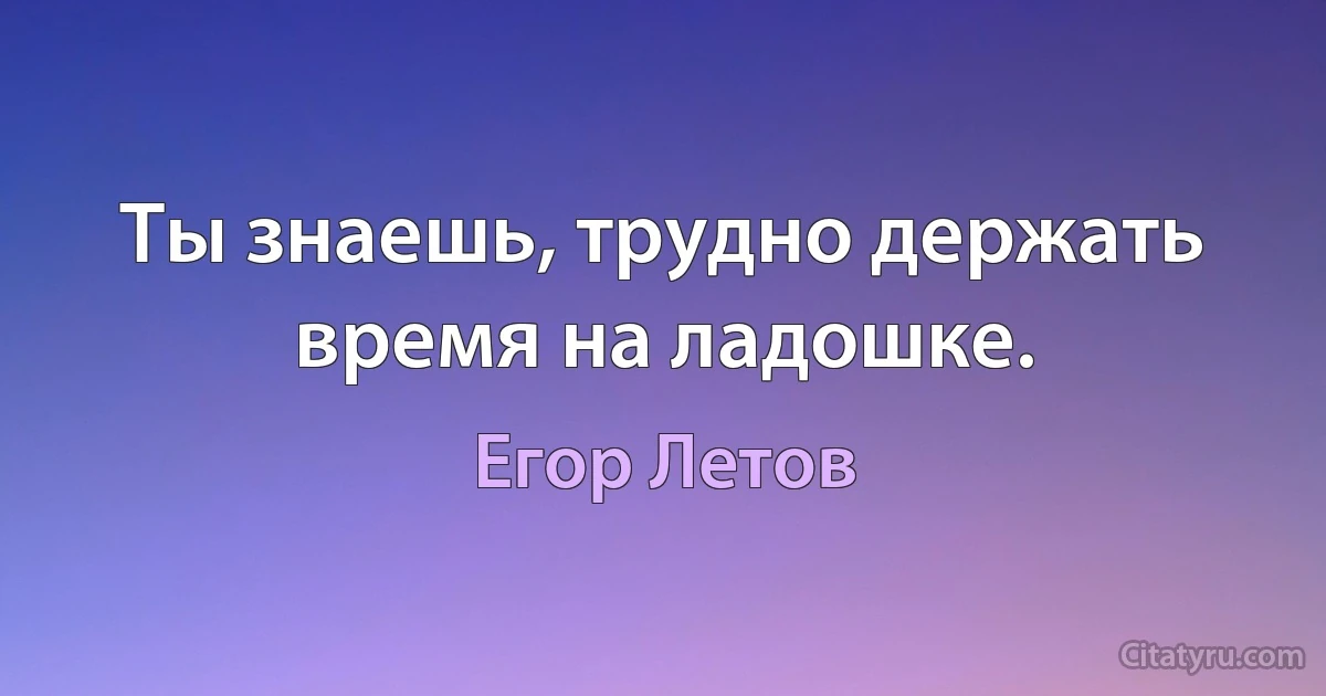 Ты знаешь, трудно держать время на ладошке. (Егор Летов)