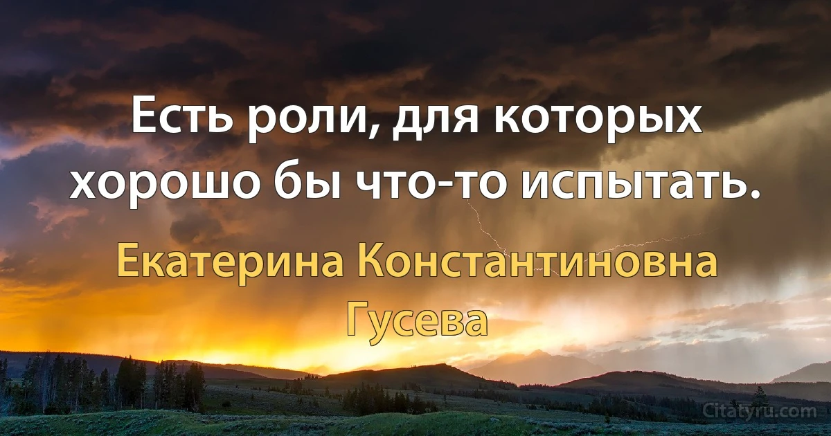 Есть роли, для которых хорошо бы что-то испытать. (Екатерина Константиновна Гусева)