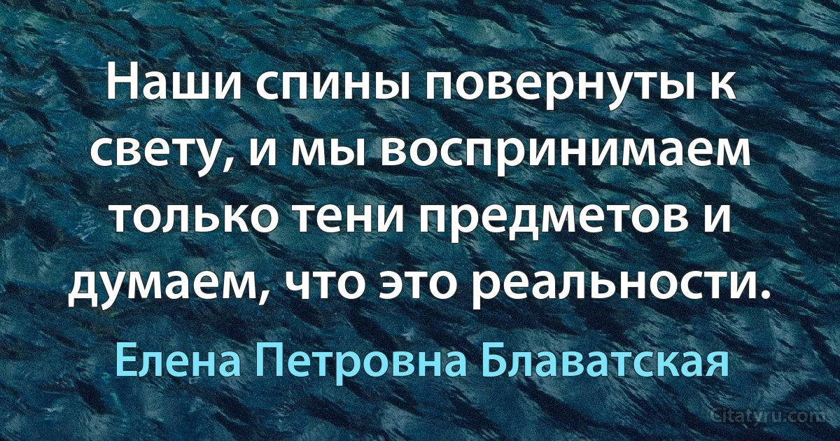 Наши спины повернуты к свету, и мы воспринимаем только тени предметов и думаем, что это реальности. (Елена Петровна Блаватская)