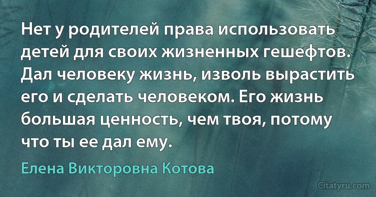 Нет у родителей права использовать детей для своих жизненных гешефтов. Дал человеку жизнь, изволь вырастить его и сделать человеком. Его жизнь большая ценность, чем твоя, потому что ты ее дал ему. (Елена Викторовна Котова)