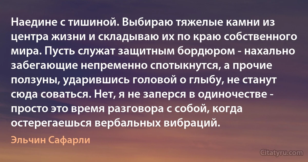 Наедине с тишиной. Выбираю тяжелые камни из центра жизни и складываю их по краю собственного мира. Пусть служат защитным бордюром - нахально забегающие непременно спотыкнутся, а прочие ползуны, ударившись головой о глыбу, не станут сюда соваться. Нет, я не заперся в одиночестве - просто это время разговора с собой, когда остерегаешься вербальных вибраций. (Эльчин Сафарли)