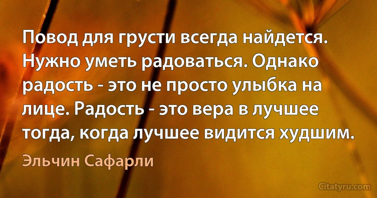 Повод для грусти всегда найдется. Нужно уметь радоваться. Однако радость - это не просто улыбка на лице. Радость - это вера в лучшее тогда, когда лучшее видится худшим. (Эльчин Сафарли)