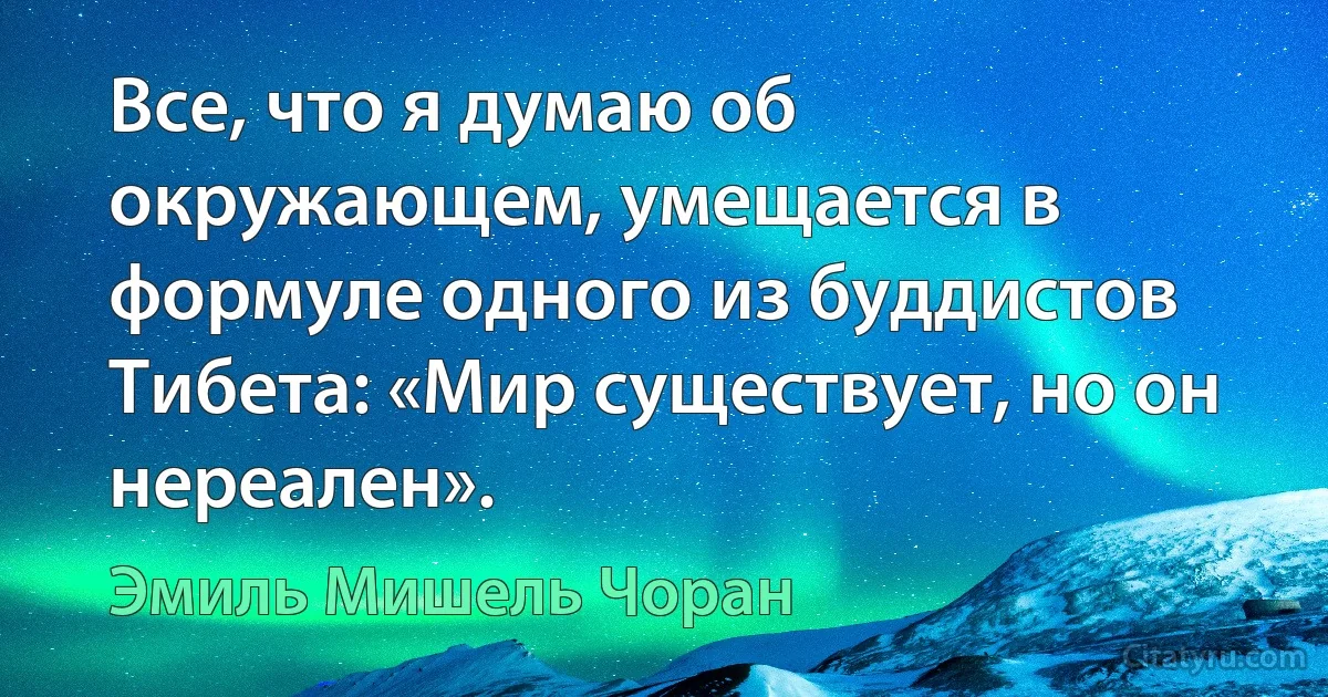 Все, что я думаю об окружающем, умещается в формуле одного из буддистов Тибета: «Мир существует, но он нереален». (Эмиль Мишель Чоран)