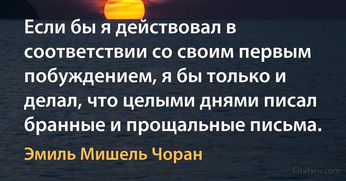 Если бы я действовал в соответствии со своим первым побуждением, я бы только и делал, что целыми днями писал бранные и прощальные письма. (Эмиль Мишель Чоран)