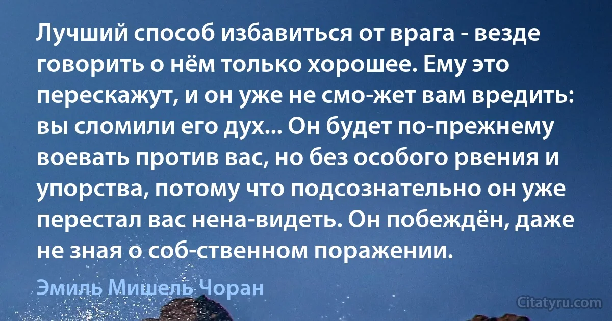 Лучший способ избавиться от врага - везде говорить о нём только хорошее. Ему это перескажут, и он уже не смо­жет вам вредить: вы сломили его дух... Он будет по-прежнему воевать против вас, но без особого рвения и упорства, потому что подсознательно он уже перестал вас нена­видеть. Он побеждён, даже не зная о соб­ственном поражении. (Эмиль Мишель Чоран)