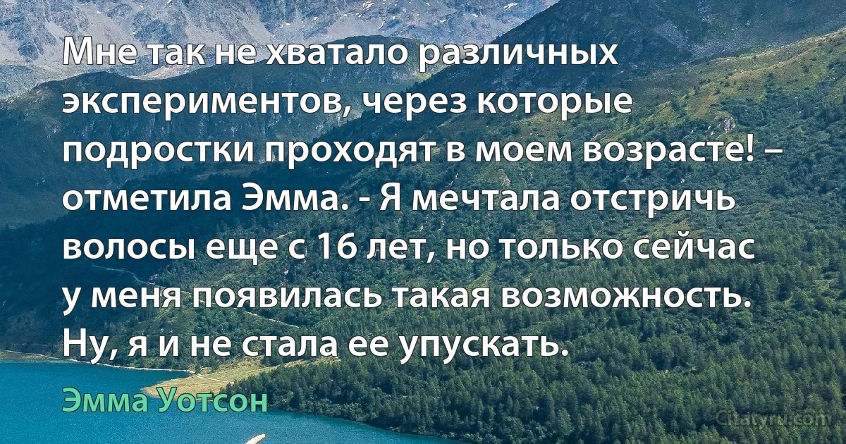 Мне так не хватало различных экспериментов, через которые подростки проходят в моем возрасте! – отметила Эмма. - Я мечтала отстричь волосы еще с 16 лет, но только сейчас у меня появилась такая возможность. Ну, я и не стала ее упускать. (Эмма Уотсон)