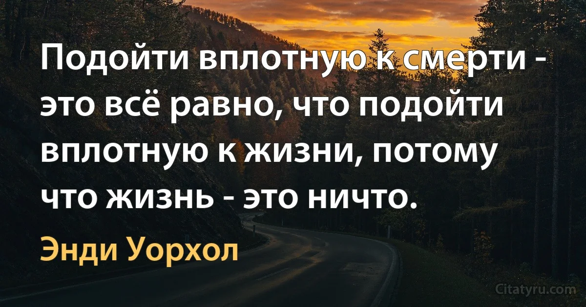 Подойти вплотную к смерти - это всё равно, что подойти вплотную к жизни, потому что жизнь - это ничто. (Энди Уорхол)