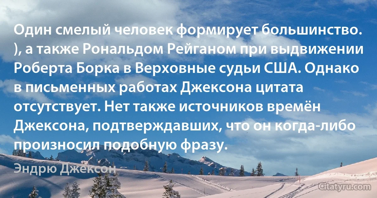 Один смелый человек формирует большинство. ), а также Рональдом Рейганом при выдвижении Роберта Борка в Верховные судьи США. Однако в письменных работах Джексона цитата отсутствует. Нет также источников времён Джексона, подтверждавших, что он когда-либо произносил подобную фразу. (Эндрю Джексон)