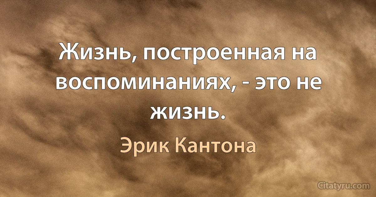 Жизнь, построенная на воспоминаниях, - это не жизнь. (Эрик Кантона)